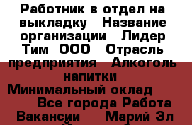 Работник в отдел на выкладку › Название организации ­ Лидер Тим, ООО › Отрасль предприятия ­ Алкоголь, напитки › Минимальный оклад ­ 27 600 - Все города Работа » Вакансии   . Марий Эл респ.,Йошкар-Ола г.